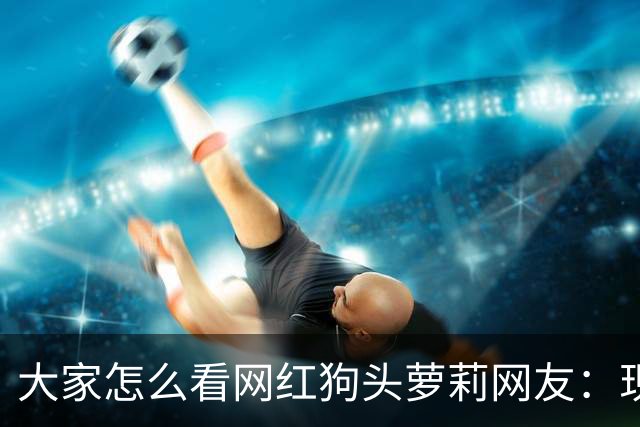 大家怎么看网红狗头萝莉?网友：现在看来很多事情感觉她蛮享受的